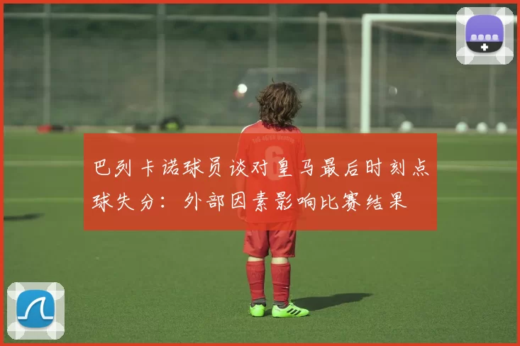 巴列卡诺球员谈对皇马最后时刻点球失分：外部因素影响比赛结果