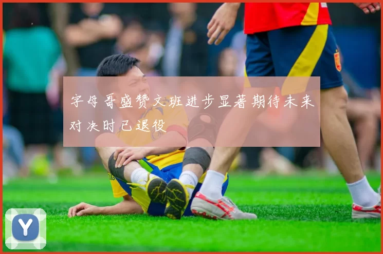 字母哥盛赞文班进步显著期待未来对决时已退役