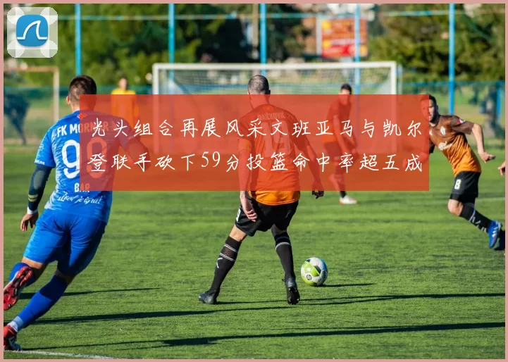 光头组合再展风采文班亚马与凯尔登联手砍下59分投篮命中率超五成