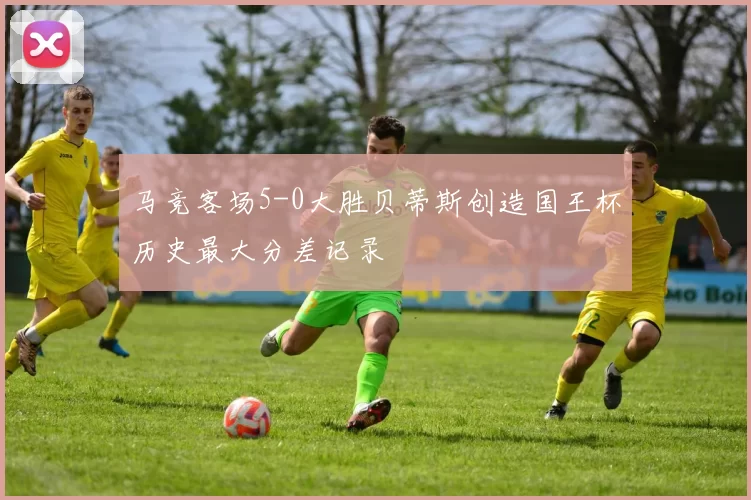 马竞客场5-0大胜贝蒂斯创造国王杯历史最大分差记录