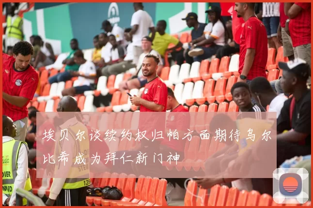 埃贝尔谈续约权归帕方面期待乌尔比希成为拜仁新门神