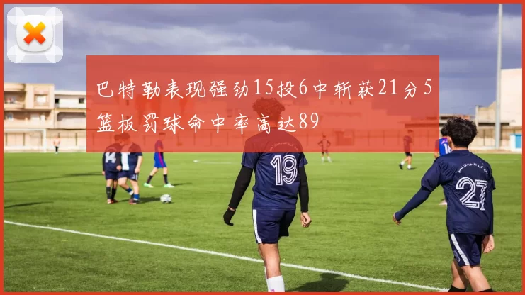 巴特勒表现强劲15投6中斩获21分5篮板罚球命中率高达89