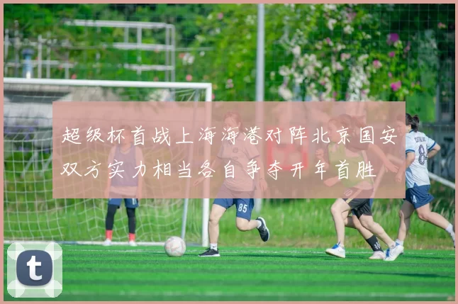 超级杯首战上海海港对阵北京国安双方实力相当各自争夺开年首胜