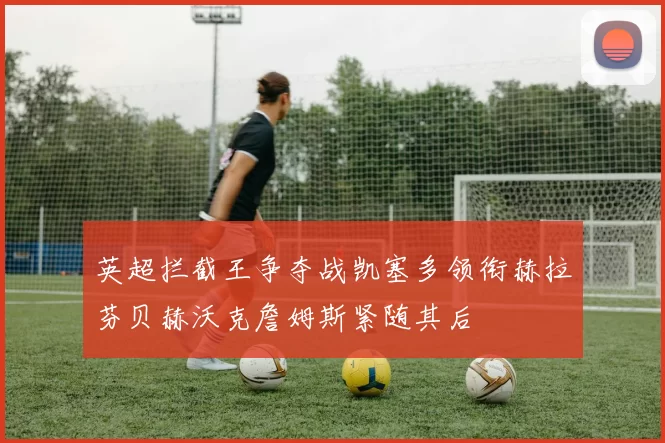 英超拦截王争夺战凯塞多领衔赫拉芬贝赫沃克詹姆斯紧随其后
