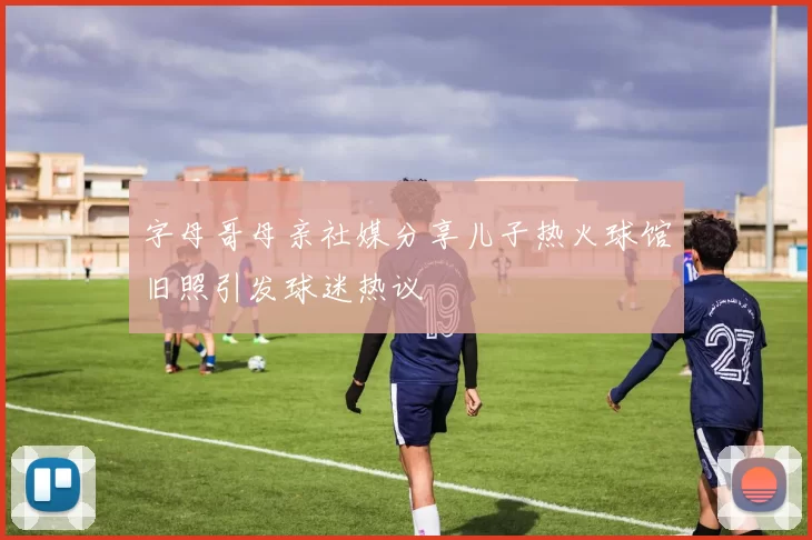 字母哥母亲社媒分享儿子热火球馆旧照引发球迷热议