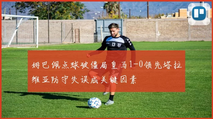 姆巴佩点球破僵局皇马1-0领先塔拉维亚防守失误成关键因素