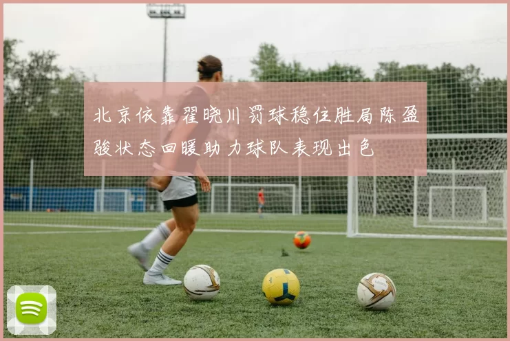 北京依靠翟晓川罚球稳住胜局陈盈骏状态回暖助力球队表现出色