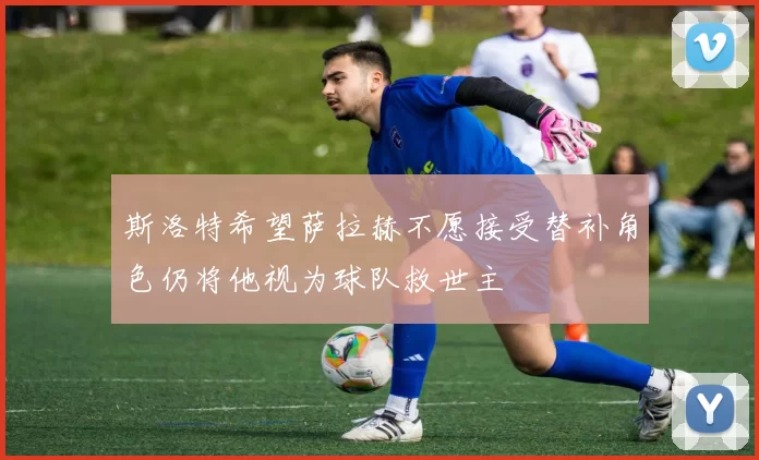 斯洛特希望萨拉赫不愿接受替补角色仍将他视为球队救世主