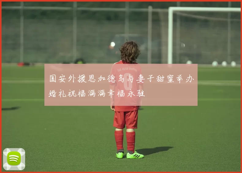 国安外援恩加德乌与妻子甜蜜举办婚礼祝福满满幸福永驻