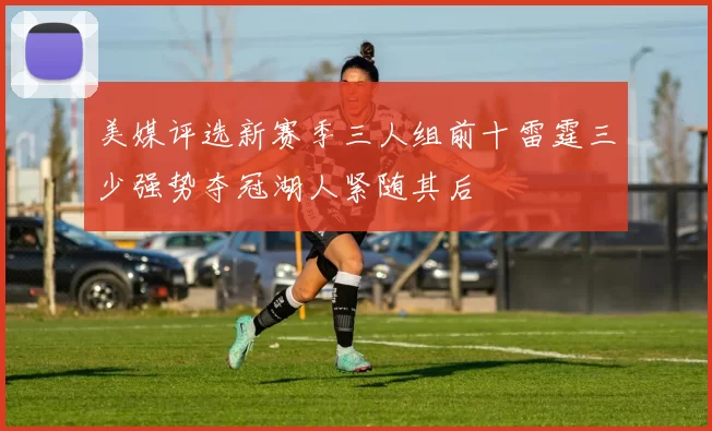 美媒评选新赛季三人组前十雷霆三少强势夺冠湖人紧随其后