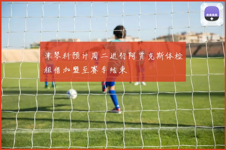 津琴科预计周二进行阿贾克斯体检租借加盟至赛季结束