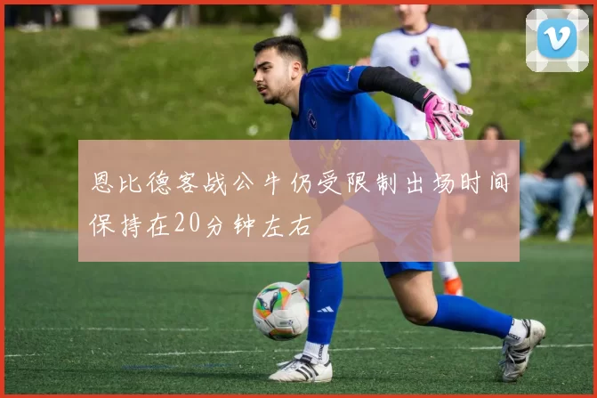 恩比德客战公牛仍受限制出场时间保持在20分钟左右