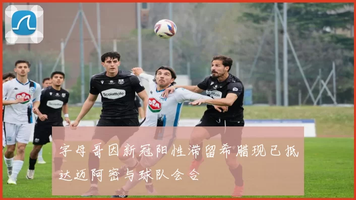 字母哥因新冠阳性滞留希腊现已抵达迈阿密与球队会合